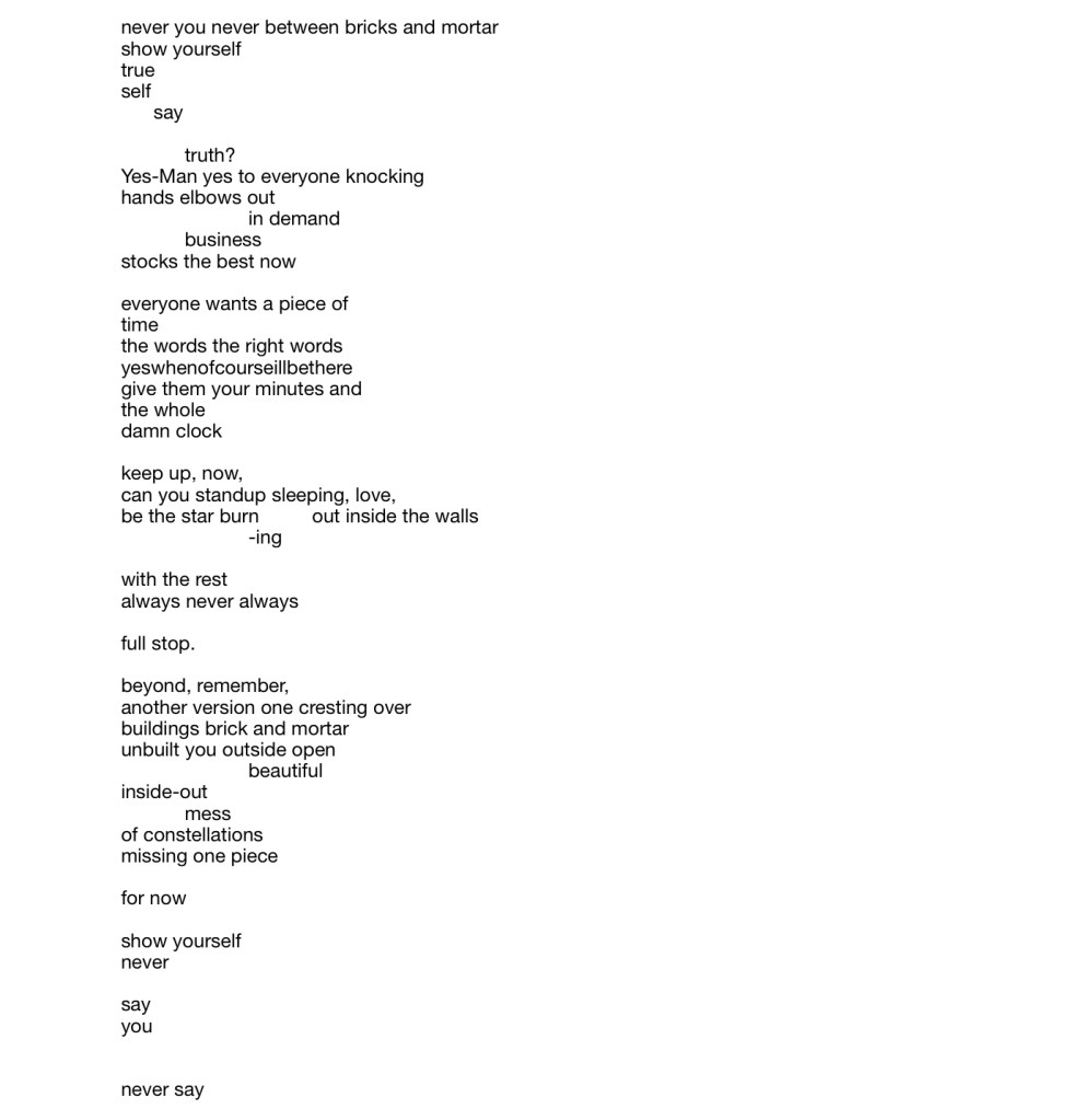 never you never between bricks and mortar 
show yourself
true
self
say
truth?
Yes-Man yes to everyone knocking hands elbows out
in demand 
business
stocks the best now

everyone wants a piece of 
time
the words the right words yeswhenofcourseillbethere 
give them your minutes and 
the whole
damn clock

keep up, now,
can you standup sleeping, love,
be the star burn -ing out inside the walls
with the rest
always never always

full stop.

beyond, remember,
another version one cresting over buildings brick and mortar 
unbuilt you outside open
beautiful 
inside-out
mess
of constellations
missing one piece 

for now

show yourself 
never

say 
you

never say