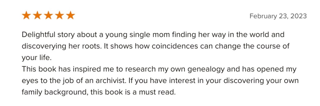 5 stars. Delightful story about a young single mom finding her way in the world and discoverying her roots. It shows how coincidences can change the course of your life.
This book has inspired me to research my own genealogy and has opened my eyes to the job of an archivist. If you have interest in your discovering your own family background, this book is a must read.