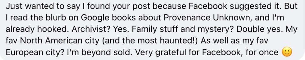Just wanted to say I found your post because Facebook suggested it. But I read the blurb on Google books about Provenance Unknown, and I'm already hooked. Archivist? Yes. Family stuff and mystery? Double yes. My fav North American city (and the most haunted!) As well as my fav European city? I'm beyond sold. Very grateful for Facebook, for once :)