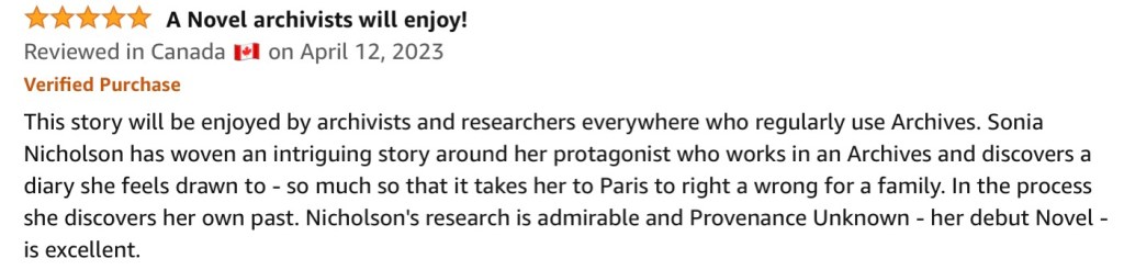 5.0 out of 5 stars A Novel archivists will enjoy!
Reviewed in Canada 🇨🇦 on April 12, 2023
Verified Purchase
This story will be enjoyed by archivists and researchers everywhere who regularly use Archives. Sonia Nicholson has woven an intriguing story around her protagonist who works in an Archives and discovers a diary she feels drawn to - so much so that it takes her to Paris to right a wrong for a family. In the process she discovers her own past. Nicholson's research is admirable and Provenance Unknown - her debut Novel - is excellent.