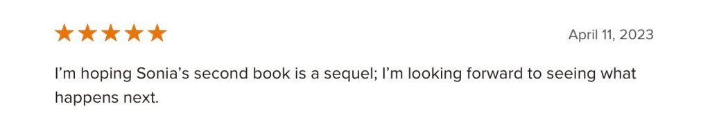 
Five star review
April 11, 2023
I’m hoping Sonia’s second book is a sequel; I’m looking forward to seeing what happens next.