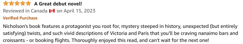 
5.0 out of 5 stars A Great debut novel!
Reviewed in Canada 🇨🇦 on April 15, 2023
Verified Purchase
Nicholson's book features a protagonist you root for, mystery steeped in history, unexpected (but entirely satisfying) twists, and such vivid descriptions of Victoria and Paris that you'll be craving nanaimo bars and croissants - or booking flights. Thoroughly enjoyed this read, and can't wait for the next one!