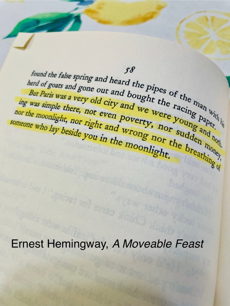 Ernest Hemingway quote: “But Paris was a very old city and we were young and nothing was simple there, not even poverty, nor sudden money, nor the moonlight, nor right and wrong nor the breathing of someone who lay beside you in the moonlight.”