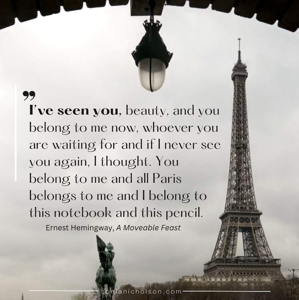 Black and white Eiffel Tower graphic with Ernest Hemingway quote: “I’ve seen you, beauty, and you belong to me now, whoever you are waiting for and if I never see you again, I thought. You belong to me and all Paris belongs to me and I belong to this notebook and this pencil.”
