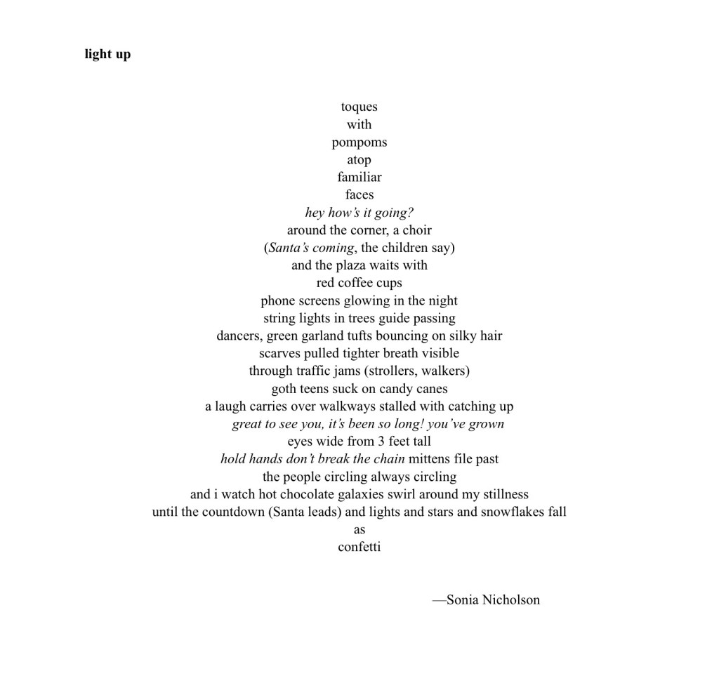 Concrete poem in shape of Christmas tree:
light up
toques
with
pompoms
atop
familiar
faces
hey how’s it going?
around the corner, a choir
(Santa’s coming, the children say)
and the plaza waits with
red coffee cups
phone screens glowing in the night
string lights in trees guide passing
dancers, green garland tufts bouncing on silky hair
scarves pulled tighter breath visible
through traffic jams (strollers, walkers)
goth teens suck on candy canes
a laugh carries over walkways stalled with catching up
great to see you, it’s been so long! you’ve grown
eyes wide from 3 feet tall
hold hands don’t break the chain mittens file past
the people circling always circling
and i watch hot chocolate galaxies swirl around my stillness
until the countdown (Santa leads) and lights and stars and snowflakes fall
as
confetti
—Sonia Nicholson