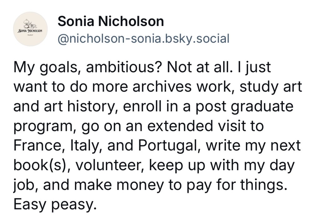 Post by Sonia Nicholson on Bluesky: My goals, ambitious? Not at all. I just want to do more archives work, study art and art history, enroll in a post graduate program, go on an extended visit to France, Italy, and Portugal, write my next book(s), volunteer, keep up with my day job, and make money to pay for things. Easy peasy.
