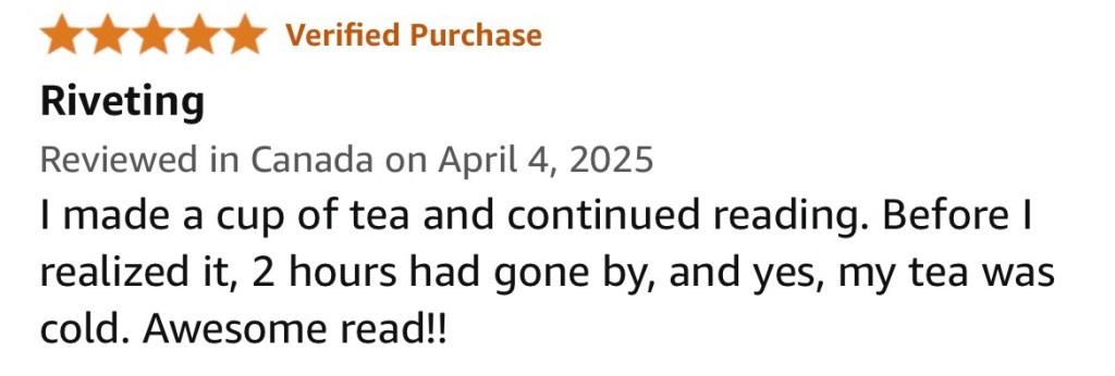 	Helen M
5.0 out of 5 stars Riveting
Reviewed in Canada on April 4, 2025
Verified Purchase
I made a cup of tea and continued reading. Before I realized it, 2 hours had gone by, and yes, my tea was cold. Awesome read!!