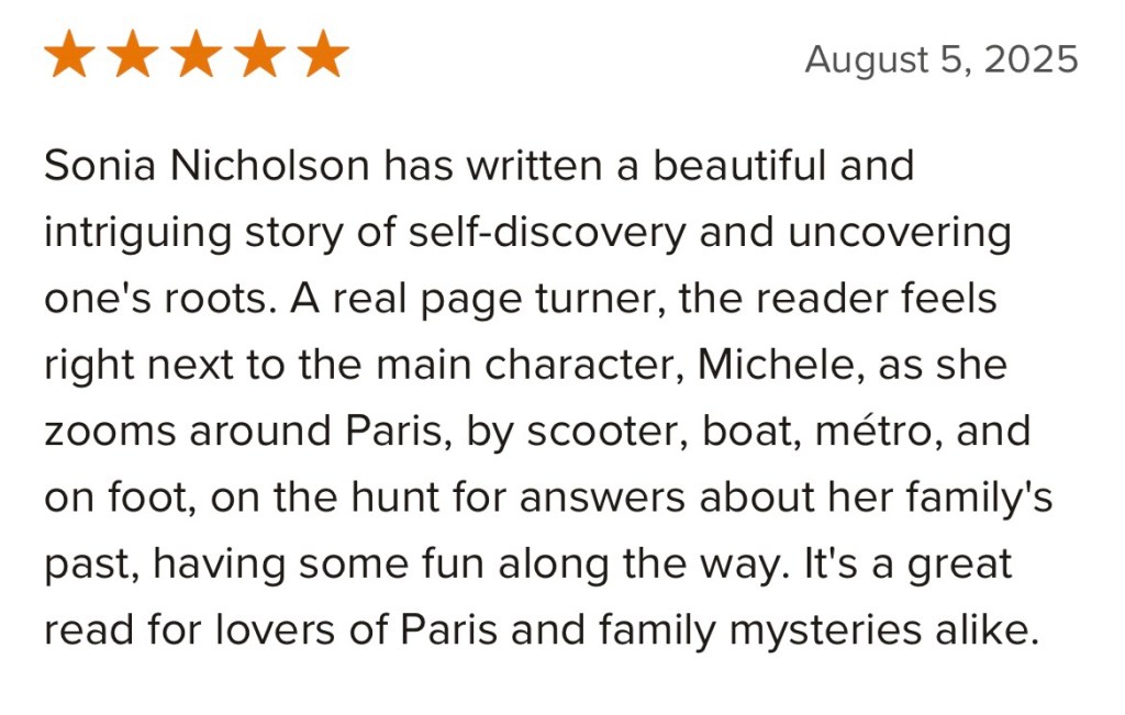 Sonia Nicholson has written a beautiful and intriguing story of self-discovery and uncovering one's roots. A real page turner, the reader feels right next to the main character, Michele, as she zooms around Paris, by scooter, boat, métro, and on foot, on the hunt for answers about her family's past, having some fun along the way. It's a great read for lovers of Paris and family mysteries alike.