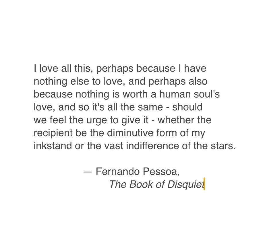 Fernando Pesso quote from The Book of Disquiet: "I love all this, perhaps because I have nothing else to love, and perhaps also because nothing is worth a human soul's love, and so it's all the same - should we feel the urge to give it - whether the recipient be the diminutive form of my inkstand or the vast indifference of the stars."